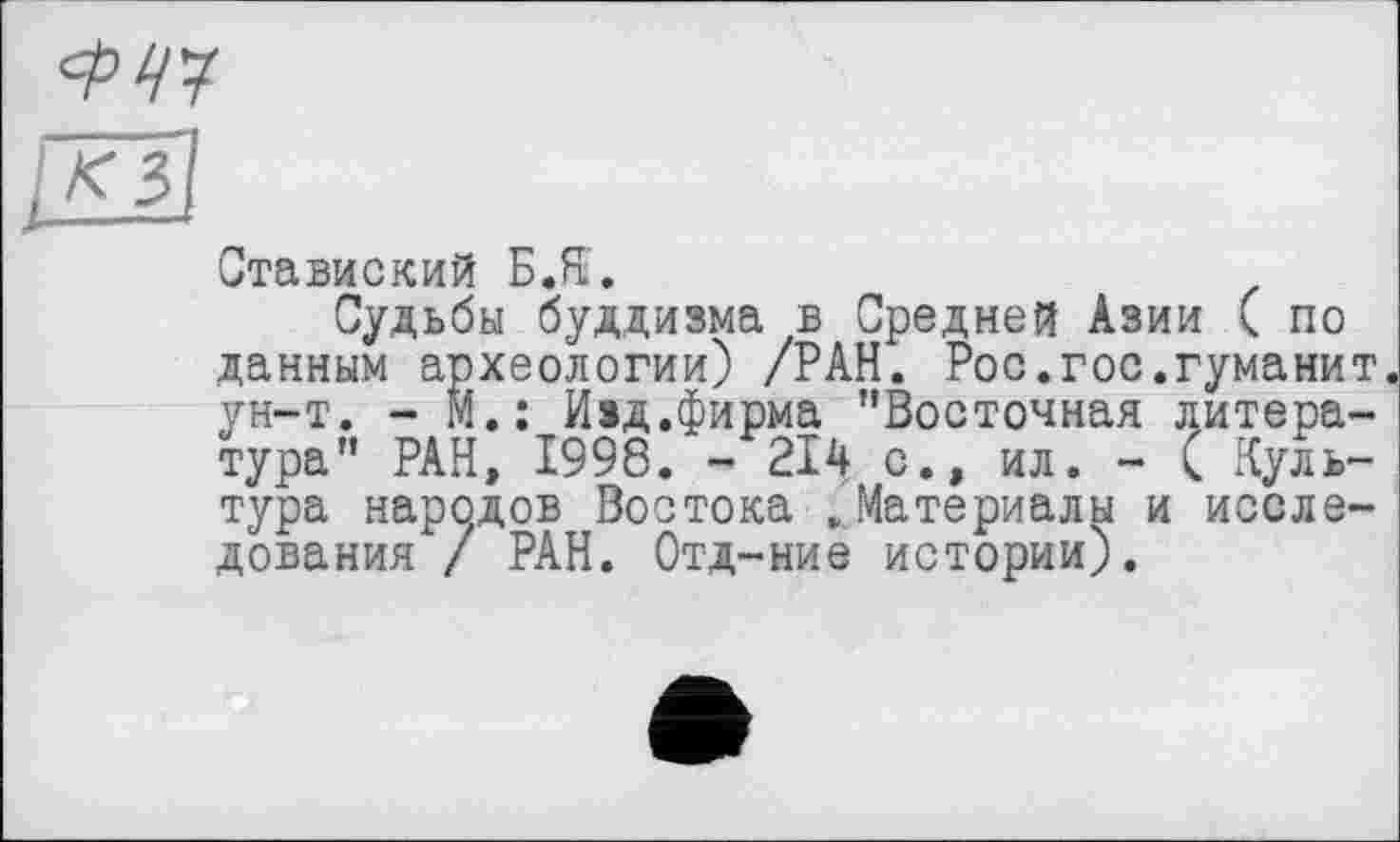 ﻿Ставиский Б.Я.
Судьбы буддизма в Средней Азии ( по данным археологии) /РАН. Рос.гос.гуманит. ун-т. - М.; Изд.фирма ’’Восточная литература” РАН, 1998. - 214 с., ил. - ( Культура народов Востока .Материалы и исследования / РАН. Отд-ние истории).